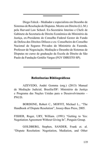 139
Diego Faleck - Mediador e especialista em Desenho de
Sistemas de Resolução de Disputas. Mestre em Direito (LL.M.)
pela Harvard Law School. Ex-Secretário Interino e Chefe de
Gabinete da Secretaria de Direito Econômico do Ministério da
Justiça, ex-Presidente do Conselho Federal Gestor do Fundo
de Defesa dos Direitos Difusos e ex- Conselheiro do Conselho
Nacional de Seguros Privados do Ministério da Fazenda.
Professor de Negociação, Mediação e Desenho de Sistemas de
Disputas no curso de graduação da Escola de Direito de São
Paulo da Fundação Getúlio Vargas (FGV DIREITO SP).
Referências Bibliográficas
AZEVEDO, André Gomma (org.) (2013) Manual
de Mediação Judicial, Brasília/DF: Ministério da Justiça
e Programa das Nações Unidas para o Desenvolvimento –
PNUD.
BORDONE, Robert C., MOFFIT, Michael L., “The
Handbook of Dispute Resolution”, Jossey-Bass Press, 2005.
FISHER, Roger, URY, William. (1991) “Getting to Yes:
Negotiation Agreement Without Giving In”, Penguin Group.
GOLDBERG, Stephen, SANDER, Frank et. al.
“Dispute Resolution: Negotiation, Mediation, and Other
 