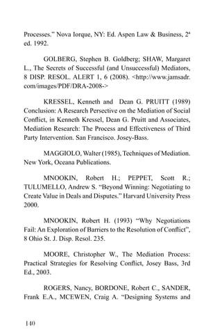 140
Processes.” Nova Iorque, NY: Ed. Aspen Law & Business, 2ª
ed. 1992.
GOLBERG, Stephen B. Goldberg; SHAW, Margaret
L., The Secrets of Successful (and Unsuccessful) Mediators,
8 DISP. RESOL. ALERT 1, 6 (2008). <http://www.jamsadr.
com/images/PDF/DRA-2008->
KRESSEL, Kenneth and Dean G. PRUITT (1989)
Conclusion: A Research Persective on the Mediation of Social
Conflict, in Kenneth Kressel, Dean G. Pruitt and Associates,
Mediation Research: The Process and Effectiveness of Third
Party Intervention. San Francisco. Josey-Bass.
MAGGIOLO, Walter (1985), Techniques of Mediation.
New York, Oceana Publications.
MNOOKIN, Robert H.; PEPPET, Scott R.;
TULUMELLO, Andrew S. “Beyond Winning: Negotiating to
Create Value in Deals and Disputes.” Harvard University Press
2000.
MNOOKIN, Robert H. (1993) “Why Negotiations
Fail: An Exploration of Barriers to the Resolution of Conflict”,
8 Ohio St. J. Disp. Resol. 235.
MOORE, Christopher W., The Mediation Process:
Practical Strategies for Resolving Conflict, Josey Bass, 3rd
Ed., 2003.
ROGERS, Nancy, BORDONE, Robert C., SANDER,
Frank E.A., MCEWEN, Craig A. “Designing Systems and
 
