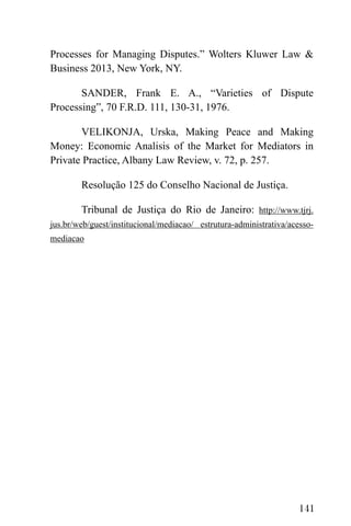 141
Processes for Managing Disputes.” Wolters Kluwer Law &
Business 2013, New York, NY.
SANDER, Frank E. A., “Varieties of Dispute
Processing”, 70 F.R.D. 111, 130-31, 1976.
VELIKONJA, Urska, Making Peace and Making
Money: Economic Analisis of the Market for Mediators in
Private Practice, Albany Law Review, v. 72, p. 257.
Resolução 125 do Conselho Nacional de Justiça.
Tribunal de Justiça do Rio de Janeiro: http://www.tjrj.
jus.br/web/guest/institucional/mediacao/ estrutura-administrativa/acesso-
mediacao
 