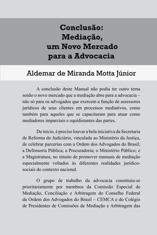1
Diferentes Formas de se Lidar
com uma Controvérsia
Francisco Maia Neto
1 Aspectos gerais da solução de conflitos.
1.1 - Autotutela.
1.2 – Autocomposição.
1.3 – Tutela jurisdicional.
2 – Soluções para o acesso à Justiça.
3 – Mecanismos extrajudiciais de solução de conflitos.
3.1 – Negociação.
3.2 – Mediação.
3.3 – Conciliação.
3.4 – Arbitragem.
4 – Outros meios extrajudiciais de solução de conflitos.
4.1 – Rente-a-judge.
4.2 – Baseball Arbitration.
4.3 – High-Low Arbitration.
4.4 – Mini-trial.
4.5 – Early neutral evaluation.
4.6 – Neutral fact-finding.
4.7 – Disputes Resolution Board - DRB.
4.8 – Consensus building.
4.9 – Ombudsman.
143
Conclusão:
Mediação,
um Novo Mercado
para a Advocacia
Aldemar de Miranda Motta Júnior
A conclusão deste Manual não podia ter outro tema
senão o novo mercado que a mediação abre para a advocacia –
não só para os advogados que exercem a função de assessores
jurídicos de seus clientes em processos mediativos, como
também para aqueles que se capacitaram para atuar como
mediadores imparciais e equidistantes das partes.
De início, é preciso louvar a bela iniciativa da Secretaria
de Reforma do Judiciário, vinculada ao Ministério da Justiça,
de celebrar parcerias com a Ordem dos Advogados do Brasil;
a Defensoria Pública; a Procuradoria; o Ministério Público; e
a Magistratura, no intuito de promover manuais de mediação
especialmente voltados às diferentes realidades jurídico-
sociais do contexto nacional.
O grupo de trabalho da advocacia constituiu-se
prioritariamente por membros da Comissão Especial de
Mediação, Conciliação e Arbitragem do Conselho Federal
da Ordem dos Advogados do Brasil – CEMCA e do Colégio
de Presidentes de Comissões de Mediação e Arbitragem das
17
1
Diferentes Formas de se Lidar
com uma Controvérsia
Francisco Maia Neto
1 Aspectos gerais da solução de conflitos.
1.1 - Autotutela.
1.2 – Autocomposição.
1.3 – Tutela jurisdicional.
2 – Soluções para o acesso à Justiça.
3 – Mecanismos extrajudiciais de solução de conflitos.
3.1 – Negociação.
3.2 – Mediação.
3.3 – Conciliação.
3.4 – Arbitragem.
4 – Outros meios extrajudiciais de solução de conflitos.
4.1 – Rente-a-judge.
4.2 – Baseball Arbitration.
4.3 – High-Low Arbitration.
4.4 – Mini-trial.
4.5 – Early neutral evaluation.
4.6 – Neutral fact-finding.
4.7 – Disputes Resolution Board - DRB.
4.8 – Consensus building.
4.9 – Ombudsman.
143
Conclusão:
Mediação,
um Novo Mercado
para a Advocacia
Aldemar de Miranda Motta Júnior
A conclusão deste Manual não podia ter outro tema
senão o novo mercado que a mediação abre para a advocacia –
não só para os advogados que exercem a função de assessores
jurídicos de seus clientes em processos mediativos, como
também para aqueles que se capacitaram para atuar como
mediadores imparciais e equidistantes das partes.
De início, é preciso louvar a bela iniciativa da Secretaria
de Reforma do Judiciário, vinculada ao Ministério da Justiça,
de celebrar parcerias com a Ordem dos Advogados do Brasil;
a Defensoria Pública; a Procuradoria; o Ministério Público; e
a Magistratura, no intuito de promover manuais de mediação
especialmente voltados às diferentes realidades jurídico-
sociais do contexto nacional.
O grupo de trabalho da advocacia constituiu-se
prioritariamente por membros da Comissão Especial de
Mediação, Conciliação e Arbitragem do Conselho Federal
da Ordem dos Advogados do Brasil – CEMCA e do Colégio
de Presidentes de Comissões de Mediação e Arbitragem das
 