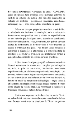 144
Seccionais da Ordem dos Advogados do Brasil – COPREMA,
cujos integrantes têm envidado seus melhores esforços no
sentido da difusão da cultura dos métodos adequados de
solução de conflitos – negociação, mediação, conciliação,
arbitragem etc. –, entre advogados e sociedade em geral.
O Manual teve por propósito consolidar em definitivo
a relevância do instituto da mediação para a advocacia.
Pretendeu-se compartilhar com a classe as especificidades
de um método que, há alguns anos, poderia ser considerado
ousado ou até idealista. Hoje, no entanto, não pairam dúvidas
acerca do alinhamento da mediação com a visão moderna de
acesso à ordem jurídica justa. Não faltam vozes balizadas a
confirmar a adequação, a efetividade e a tempestividade do
instituto, e a bradar a premência da implantação formal e
generalizada do método no sistema jurídico brasileiro.
Adiversidade da origem geográfica dos coautores deste
Manual demonstra de modo assaz simples que advogados
de todo o país se encontram, atualmente, estudando,
experimentando, ou efetivamente praticando a mediação. Um
número cada vez maior de juristas está plenamente convencido
de que controvérsias provenientes de relações continuadas no
tempo em muito se beneficiam da mediação – opção válida e
eficaz para a satisfação dos interesses de seus clientes. Sob um
outro ângulo de visada, precisa-se reconhecer a exaustão e a
frustração provocadas pela cultura do litígio.
Há tempos, as grades curriculares dos cursos de Direito
de todo o Brasil montam um arcabouço de matérias/disciplinas
com foco em transformar os estudantes de Direito em grandes
 