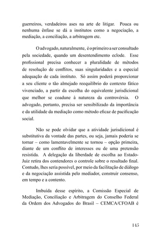 145
guerreiros, verdadeiros ases na arte de litigar. Pouca ou
nenhuma ênfase se dá a institutos como a negociação, a
mediação, a conciliação, a arbitragem etc.
Oadvogado,naturalmente, éoprimeiroaserconsultado
pela sociedade, quando um desentendimento eclode. Esse
profissional precisa conhecer a pluralidade de métodos
de resolução de conflitos, suas singularidades e a especial
adequação de cada instituto. Só assim poderá proporcionar
a seu cliente o tão almejado reequilíbrio do contexto fático
vivenciado, a partir da escolha do equivalente jurisdicional
que melhor se coadune à natureza da controvérsia. O
advogado, portanto, precisa ser sensibilizado da importância
e da utilidade da mediação como método eficaz de pacificação
social.
Não se pode olvidar que a atividade jurisdicional é
substitutiva da vontade das partes, ou seja, jamais poderia se
tornar – como lamentavelmente se tornou – opção primeira,
diante de um conflito de interesses ou de uma pretensão
resistida. A delegação da liberdade de escolha ao Estado-
Juiz retira dos contendores o controle sobre o resultado final.
Contudo, lhes seria possível, por meio da facilitação de diálogo
e da negociação assistida pelo mediador, construir consenso,
em tempo e a contento.
Imbuída desse espírito, a Comissão Especial de
Mediação, Conciliação e Arbitragem do Conselho Federal
da Ordem dos Advogados do Brasil – CEMCA/CFOAB é
 