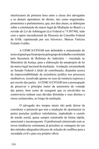 146
interlocutora de primeira hora entre a classe dos advogados
e os demais operadores do direito, tais como magistrados,
promotores e parlamentares, que, nos dias atuais, se debruçam
sobre a constituição do marco legal da Mediação no Brasil e a
revisão da Lei de Arbitragem (Lei Federal n.º 9.307/96), tudo
com o apoio incondicional da Diretoria do Conselho Federal
da OAB, capitaneada por seu bâtonnier, Marcus Vinícius
Furtado Coêlho.
A CEMCA/CFOAB tem defendido a manutenção do
textooriginalquefoipropostopelogrupodetrabalhoconstituído
pela Secretaria de Reforma do Judiciário – vinculada ao
Ministério da Justiça, para a elaboração do anteprojeto de lei
do marco legal nacional da mediação. Aredação, encaminhada
ao Senado Federal a título de contribuição, dispunha acerca
da imprescindibilidade da assistência jurídica nos processos
meditativos, ressalvada apenas no caso de renúncia expressa e
por escrito das partes. A CEMCA/CFOAB tem a preocupação
de preservar o princípio maior da autonomia da vontade
das partes, bem como de assegurar que os envolvidos na
controvérsia tenham suas dúvidas dirimidas e seus direitos e
riscos esclarecidos, ao longo da mediação.
O advogado dos tempos atuais não pode deixar de
considerar o potencial que tem a mediação de oportunizar às
partes posições jurídicas satisfatórias, implodindo o castelo
de tensão social, quase sempre construído de forma rápida,
emocional e inconsequente. O profissional sintonizado com as
novas tendências certamente já percebeu as vantagens do uso
dos métodos adequados/eficazes de solução de conflitos para a
sociedade civil e para seu próprio ofício.
 