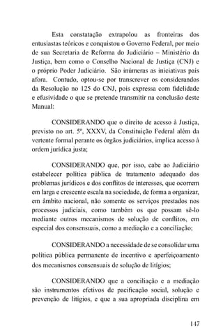 147
Esta constatação extrapolou as fronteiras dos
entusiastas teóricos e conquistou o Governo Federal, por meio
de sua Secretaria de Reforma do Judiciário – Ministério da
Justiça, bem como o Conselho Nacional de Justiça (CNJ) e
o próprio Poder Judiciário. São inúmeras as iniciativas país
afora. Contudo, optou-se por transcrever os considerandos
da Resolução no 125 do CNJ, pois expressa com fidelidade
e efusividade o que se pretende transmitir na conclusão deste
Manual:
CONSIDERANDO que o direito de acesso à Justiça,
previsto no art. 5º, XXXV, da Constituição Federal além da
vertente formal perante os órgãos judiciários, implica acesso à
ordem jurídica justa;
CONSIDERANDO que, por isso, cabe ao Judiciário
estabelecer política pública de tratamento adequado dos
problemas jurídicos e dos conflitos de interesses, que ocorrem
em larga e crescente escala na sociedade, de forma a organizar,
em âmbito nacional, não somente os serviços prestados nos
processos judiciais, como também os que possam sê-lo
mediante outros mecanismos de solução de conflitos, em
especial dos consensuais, como a mediação e a conciliação;
CONSIDERANDO a necessidade de se consolidar uma
política pública permanente de incentivo e aperfeiçoamento
dos mecanismos consensuais de solução de litígios;
CONSIDERANDO que a conciliação e a mediação
são instrumentos efetivos de pacificação social, solução e
prevenção de litígios, e que a sua apropriada disciplina em
 