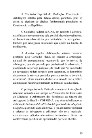 13
A Comissão Especial de Mediação, Conciliação e
Arbitragem batalha pela defesa dessas garantias, pois só
assim se efetivam os direitos fundamentais postulados na
Constituição da República.
O Conselho Federal da OAB, em resposta à consulta,
manifestou-se recentemente pela possibilidade de recebimento
de honorários advocatícios por sociedades de advogados e
também por advogados autônomos que atuem na função de
mediadores.
A decisão espelha deliberação anterior unânime
proferida pelo Conselho Pleno, no tocante à arbitragem,
na qual foi expressamente reconhecido que “o serviço de
arbitragem, quando prestado por profissional de advocacia, é
modalidade de serviço jurídico”, de modo que “as sociedades
de advogados podem receber, com segurança, os honorários
decorrentes de serviços prestados por seus sócios na condição
de árbitros”. Dessa maneira, desfaz-se o mito de que a prática
da mediação reduziria o mercado de trabalho da advocacia.
O protagonismo da Entidade estende-se à atuação da
referida Comissão e do Colégio de Presidentes das Comissões
de Mediação e Arbitragem das Seccionais da Ordem dos
Advogados do Brasil – COPREMA, que vêm trabalhando na
elaboração do Manual de Métodos Adequados de Resolução de
Conflitos, a ser publicado em breve, a fim de melhor subsidiar
e orientar os advogados a utilizarem não só a mediação,
mas diversos métodos alternativos destinados a dirimir as
controvérsias que lhes são apresentadas por seus clientes.
 