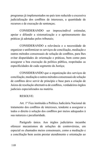 148
programas já implementados no país tem reduzido a excessiva
judicialização dos conflitos de interesses, a quantidade de
recursos e de execução de sentenças;
CONSIDERANDO ser imprescindível estimular,
apoiar e difundir a sistematização e o aprimoramento das
práticas já adotadas pelos tribunais;
CONSIDERANDO a relevância e a necessidade de
organizar e uniformizar os serviços de conciliação, mediação e
outros métodos consensuais de solução de conflitos, para lhes
evitar disparidades de orientação e práticas, bem como para
assegurar a boa execução da política pública, respeitadas as
especificidades de cada segmento da Justiça;
CONSIDERANDO que a organização dos serviços de
conciliação, mediação e outros métodos consensuais de solução
de conflitos deve servir de princípio e base para a criação de
Juízos de resolução alternativa de conflitos, verdadeiros órgãos
judiciais especializados na matéria.
RESOLVE:
Art. 1º Fica instituída a Política Judiciária Nacional de
tratamento dos conflitos de interesses, tendente a assegurar a
todos o direito à solução dos conflitos por meios adequados à
sua natureza e peculiaridade.
Parágrafo único. Aos órgãos judiciários incumbe
oferecer mecanismos de soluções de controvérsias, em
especial os chamados meios consensuais, como a mediação e
a conciliação bem assim prestar atendimento e orientação ao
 