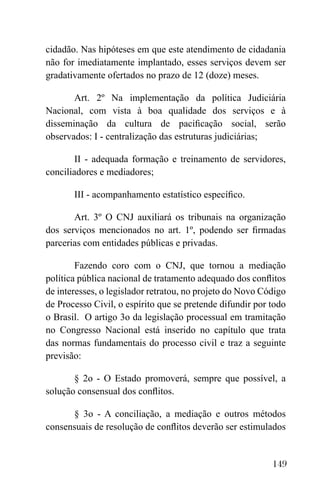 149
cidadão. Nas hipóteses em que este atendimento de cidadania
não for imediatamente implantado, esses serviços devem ser
gradativamente ofertados no prazo de 12 (doze) meses.
Art. 2º Na implementação da política Judiciária
Nacional, com vista à boa qualidade dos serviços e à
disseminação da cultura de pacificação social, serão
observados: I - centralização das estruturas judiciárias;
II - adequada formação e treinamento de servidores,
conciliadores e mediadores;
III - acompanhamento estatístico específico.
Art. 3º O CNJ auxiliará os tribunais na organização
dos serviços mencionados no art. 1º, podendo ser firmadas
parcerias com entidades públicas e privadas.
Fazendo coro com o CNJ, que tornou a mediação
política pública nacional de tratamento adequado dos conflitos
de interesses, o legislador retratou, no projeto do Novo Código
de Processo Civil, o espírito que se pretende difundir por todo
o Brasil. O artigo 3o da legislação processual em tramitação
no Congresso Nacional está inserido no capítulo que trata
das normas fundamentais do processo civil e traz a seguinte
previsão:
§ 2o - O Estado promoverá, sempre que possível, a
solução consensual dos conflitos.
§ 3o - A conciliação, a mediação e outros métodos
consensuais de resolução de conflitos deverão ser estimulados
 