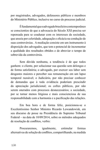 150
por magistrados, advogados, defensores públicos e membros
do Ministério Público, inclusive no curso do processo judicial.
Éfundamentalqueoadvogadobrasileirocontemporâneo
se conscientize de que a advocacia do Século XXI precisa ser
repensada para se coadunar com os interesses da sociedade,
que anseia por celeridade, adequação e eficácia na condução de
suas controvérsias. A mediação consiste em um instrumento à
disposição dos advogados, que tem o potencial de incrementar
a qualidade dos resultados obtidos e de abreviar o tempo de
sobrevida da controvérsia.
Sem dúvida nenhuma, a tendência é de que todos
ganhem: o cliente, por solucionar sua questão sem delongas e
de forma satisfatória; o advogado, por exercer seu labor sem
desgastes maiores e perceber sua remuneração em um lapso
temporal razoável; o Judiciário, por não precisar conhecer
de demandas que à toda evidência poderiam prescindir
da apreciação jurisdicional; os cofres públicos, por não
serem onerados com processos desnecessários; a sociedade,
por se tornar menos litigiosa e mais conscienciosa de sua
responsabilidade com a harmonia e a pacificação das relações.
Em boa hora e de forma feliz, posicionou-se o
Excelentíssimo Senhor Ministro Ricardo Lewandowisk, em
seu discurso de posse na Presidência do Supremo Tribunal
Federal – na data de 10/09/2014, sobre os métodos adequados
de resolução de conflitos, verbis:
Procuraremos, igualmente, estimular formas
alternativas de solução de conflitos, compartilhando, na medida
 