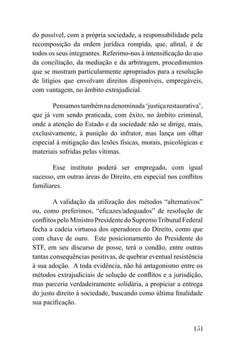 151
do possível, com a própria sociedade, a responsabilidade pela
recomposição da ordem jurídica rompida, que, afinal, é de
todos os seus integrantes. Referimo-nos à intensificação do uso
da conciliação, da mediação e da arbitragem, procedimentos
que se mostram particularmente apropriados para a resolução
de litígios que envolvam direitos disponíveis, empregáveis,
com vantagem, no âmbito extrajudicial.
Pensamostambémnadenominada‘justiçarestaurativa’,
que já vem sendo praticada, com êxito, no âmbito criminal,
onde a atenção do Estado e da sociedade não se dirige, mais,
exclusivamente, à punição do infrator, mas lança um olhar
especial à mitigação das lesões físicas, morais, psicológicas e
materiais sofridas pelas vítimas.
Esse instituto poderá ser empregado, com igual
sucesso, em outras áreas do Direito, em especial nos conflitos
familiares.
A validação da utilização dos métodos “alternativos”
ou, como preferimos, “eficazes/adequados” de resolução de
conflitospeloMinistroPresidentedoSupremoTribunalFederal
fecha a cadeia virtuosa dos operadores do Direito, como que
com chave de ouro. Este posicionamento do Presidente do
STF, em seu discurso de posse, terá o condão, entre outras
tantas consequências positivas, de quebrar eventual resistência
à sua adoção. A toda evidência, não há antagonismo entre os
métodos extrajudiciais de solução de conflitos e a jurisdição,
mas parceria verdadeiramente solidária, a propiciar a entrega
do justo direito à sociedade, buscando como última finalidade
sua pacificação.
 