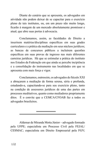 152
Diante do cenário que se apresenta, os advogados em
atividade não podem deixar de se capacitar para o exercício
pleno de tais institutos, ou, em um prazo não muito longo,
ficarão à margem de um mercado absolutamente promissor e
atual, que abre suas portas à advocacia.
Conclamamos, assim, as faculdades de Direito a
inserirem matérias/disciplinas específicas em suas grades
curriculares e a prática da mediação em seus núcleos jurídicos;
as bancas de concursos públicos a incluírem questões
específicas em suas provas de ingresso nas mais diferentes
carreiras jurídicas. Há que se estimular a prática do instituto
nos Estados da Federação em que ainda se percebe incipiência
e a consolidação do instrumento nas localidades em que se
apresenta com mais força e vigor.
Conclamamos, outrossim, os advogados do Século XXI
a abraçarem a mediação de forma serena, séria e profunda,
estudando-a, capacitando-se para seu exercício pleno, tanto
na condição de assessores jurídicos de uma das partes em
processos meditativos, quanto como mediadores propriamente
ditos. É o convite que a CEMCA/CFOAB faz a todos os
advogados brasileiros.
Aldemar de Miranda Motta Júnior – advogado formado
pela UFPE; especialista em Processo Civil pela FEJAL/
CESMAC; especialista em Direito Empresarial pela FGV;
 
