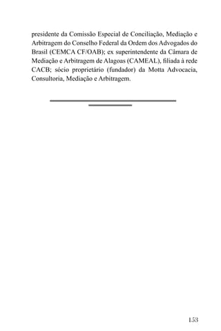 153
presidente da Comissão Especial de Conciliação, Mediação e
Arbitragem do Conselho Federal da Ordem dos Advogados do
Brasil (CEMCA CF/OAB); ex superintendente da Câmara de
Mediação e Arbitragem de Alagoas (CAMEAL), filiada à rede
CACB; sócio proprietário (fundador) da Motta Advocacia,
Consultoria, Mediação e Arbitragem.
 