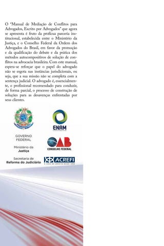 O “Manual de Mediação de Conflitos para
Advogados, Escrito por Advogados” que agora
se apresenta é fruto da profícua parceria ins-
titucional, estabelecida entre o Ministério da
Justiça, e o Conselho Federal da Ordem dos
Advogados do Brasil, em favor da promoção
e da qualificação do debate e da prática dos
métodos autocompositivos de solução de con-
flitos na advocacia brasileira. Com este manual,
espera-se reforçar que o papel do advogado
não se esgota nas instâncias jurisdicionais, ou
seja, que a sua missão não se completa com a
sentença judicial. O advogado é, essencialmen-
te, o profissional recomendado para conduzir,
de forma parcial, o processo de construção de
soluções para as desavenças enfrentadas por
seus clientes.
 