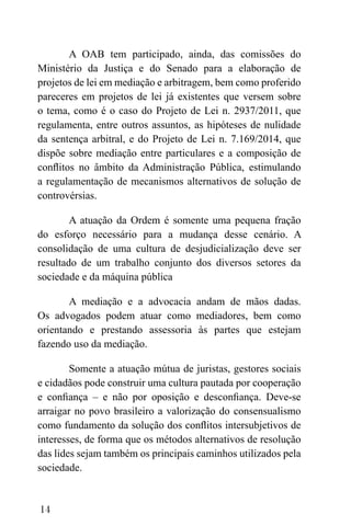 14
A OAB tem participado, ainda, das comissões do
Ministério da Justiça e do Senado para a elaboração de
projetos de lei em mediação e arbitragem, bem como proferido
pareceres em projetos de lei já existentes que versem sobre
o tema, como é o caso do Projeto de Lei n. 2937/2011, que
regulamenta, entre outros assuntos, as hipóteses de nulidade
da sentença arbitral, e do Projeto de Lei n. 7.169/2014, que
dispõe sobre mediação entre particulares e a composição de
conflitos no âmbito da Administração Pública, estimulando
a regulamentação de mecanismos alternativos de solução de
controvérsias.
A atuação da Ordem é somente uma pequena fração
do esforço necessário para a mudança desse cenário. A
consolidação de uma cultura de desjudicialização deve ser
resultado de um trabalho conjunto dos diversos setores da
sociedade e da máquina pública
A mediação e a advocacia andam de mãos dadas.
Os advogados podem atuar como mediadores, bem como
orientando e prestando assessoria às partes que estejam
fazendo uso da mediação.
Somente a atuação mútua de juristas, gestores sociais
e cidadãos pode construir uma cultura pautada por cooperação
e confiança – e não por oposição e desconfiança. Deve-se
arraigar no povo brasileiro a valorização do consensualismo
como fundamento da solução dos conflitos intersubjetivos de
interesses, de forma que os métodos alternativos de resolução
das lides sejam também os principais caminhos utilizados pela
sociedade.
 