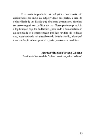 15
E o mais importante: as soluções consensuais são
encontradas por meio da subjetividade das partes, e não da
objetividade de um Estado que ainda não demonstrou absoluto
sucesso em gerir os conflitos sociais. Nesse ponto se principia
a legitimação popular do Direito, garantindo a democratização
da sociedade e a emancipação político-jurídica do cidadão
que, acompanhado por um advogado bem instruído, alcançará
uma resolução célere, pessoal e justa para os seus conflitos.
Marcus Vinicius Furtado Coêlho
Presidente Nacional da Ordem dos Advogados do Brasil
 