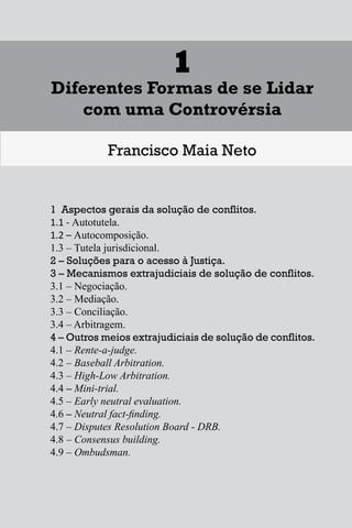 1
Diferentes Formas de se Lidar
com uma Controvérsia
Francisco Maia Neto
1 Aspectos gerais da solução de conflitos.
1.1 - Autotutela.
1.2 – Autocomposição.
1.3 – Tutela jurisdicional.
2 – Soluções para o acesso à Justiça.
3 – Mecanismos extrajudiciais de solução de conflitos.
3.1 – Negociação.
3.2 – Mediação.
3.3 – Conciliação.
3.4 – Arbitragem.
4 – Outros meios extrajudiciais de solução de conflitos.
4.1 – Rente-a-judge.
4.2 – Baseball Arbitration.
4.3 – High-Low Arbitration.
4.4 – Mini-trial.
4.5 – Early neutral evaluation.
4.6 – Neutral fact-finding.
4.7 – Disputes Resolution Board - DRB.
4.8 – Consensus building.
4.9 – Ombudsman.
17
1
Diferentes Formas de se Lidar
com uma Controvérsia
Francisco Maia Neto
1 Aspectos gerais da solução de conflitos.
1.1 - Autotutela.
1.2 – Autocomposição.
1.3 – Tutela jurisdicional.
2 – Soluções para o acesso à Justiça.
3 – Mecanismos extrajudiciais de solução de conflitos.
3.1 – Negociação.
3.2 – Mediação.
3.3 – Conciliação.
3.4 – Arbitragem.
4 – Outros meios extrajudiciais de solução de conflitos.
4.1 – Rente-a-judge.
4.2 – Baseball Arbitration.
4.3 – High-Low Arbitration.
4.4 – Mini-trial.
4.5 – Early neutral evaluation.
4.6 – Neutral fact-finding.
4.7 – Disputes Resolution Board - DRB.
4.8 – Consensus building.
4.9 – Ombudsman.
17
1
Diferentes Formas de se Lidar
com uma Controvérsia
Francisco Maia Neto
1 Aspectos gerais da solução de conflitos.
1.1 - Autotutela.
1.2 – Autocomposição.
1.3 – Tutela jurisdicional.
2 – Soluções para o acesso à Justiça.
3 – Mecanismos extrajudiciais de solução de conflitos.
3.1 – Negociação.
3.2 – Mediação.
3.3 – Conciliação.
3.4 – Arbitragem.
4 – Outros meios extrajudiciais de solução de conflitos.
4.1 – Rente-a-judge.
4.2 – Baseball Arbitration.
4.3 – High-Low Arbitration.
4.4 – Mini-trial.
4.5 – Early neutral evaluation.
4.6 – Neutral fact-finding.
4.7 – Disputes Resolution Board - DRB.
4.8 – Consensus building.
4.9 – Ombudsman.
17
1
Diferentes Formas de se Lidar
com uma Controvérsia
Francisco Maia Neto
1 Aspectos gerais da solução de conflitos.
1.1 - Autotutela.
1.2 – Autocomposição.
1.3 – Tutela jurisdicional.
2 – Soluções para o acesso à Justiça.
3 – Mecanismos extrajudiciais de solução de conflitos.
3.1 – Negociação.
3.2 – Mediação.
3.3 – Conciliação.
3.4 – Arbitragem.
4 – Outros meios extrajudiciais de solução de conflitos.
4.1 – Rente-a-judge.
4.2 – Baseball Arbitration.
4.3 – High-Low Arbitration.
4.4 – Mini-trial.
4.5 – Early neutral evaluation.
4.6 – Neutral fact-finding.
4.7 – Disputes Resolution Board - DRB.
4.8 – Consensus building.
4.9 – Ombudsman.
 