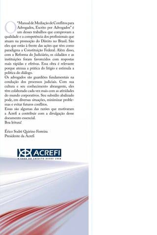 O
“ManualdeMediaçãodeConflitospara
Advogados, Escrito por Advogados” é
um desses trabalhos que comprovam a
qualidade e a competência dos profissionais que
atuam na promoção do Direito no Brasil. São
eles que estão à frente das ações que têm como
paradigma a Constituição Federal. Além disso,
com a Reforma do Judiciário, os cidadãos e as
instituições foram favorecidos com respostas
mais rápidas e efetivas. Essa obra é relevante
porque atenua a prática do litígio e estimula a
política do diálogo.
Os advogados são guardiões fundamentais na
condução dos processos judiciais. Com sua
cultura e seu conhecimento abrangente, eles
têm colaborado cada vez mais com as atividades
do mundo corporativos. Seu subsídio abalizado
pode, em diversas situações, minimizar proble-
mas e evitar futuros conflitos.
Essas são algumas das razões que motivaram
a Acrefi a contribuir com a divulgação desse
documento essencial.
Boa leitura!
Érico Sodré Quirino Ferreira
Presidente da Acrefi
 