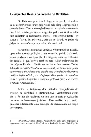 18
1 – Aspectos Gerais da Solução de Conflitos.
No Estado organizado de hoje, é inconcebível a ideia
de as controvérsias serem resolvidas pelo simples predomínio
do mais forte. Com a evolução histórica, a sociedade entendeu
que deveria outorgar aos seus agentes políticos as atividades
que garantem a pacificação social. Este entendimento fez
surgir a função jurisdicional, que dá ao Estado o poder de
julgar as pretensões apresentadas pela sociedade.
ParadefinirasrelaçõesqueenvolvemopoderdoEstado,
oportunizando à população o conhecimento prévio e claro de
como se daria a composição dos litígios, criou-se o Direito
Processual, o qual serviu também para evitar arbitrariedades
do próprio Estado. Conforme ensina o doutrinador Carlos
Eduardo Barroso1
, “é o direito processual, portanto, o conjunto
de normas e princípios que estuda essa atividade substitutiva
do Estado (jurisdição) e a relação jurídica que irá desenvolver
entre as partes litigantes e o agente político (juiz) que exerce
a função jurisdicional”.
Antes de tratarmos dos métodos extrajudiciais de
solução de conflitos, é imprescindível verificarmos quais
são as formas de resolução da lide que já estão preceituadas
no nosso ordenamento jurídico. Essa análise nos permite
perceber nitidamente uma evolução de mentalidade ao longo
dos tempos.
1 BARROSO, Carlos Eduardo. Processo Civil: teoria geral do processo e
processo de conhecimento, vol. 11 – 3 ed. rev. – São Paulo: Saraiva, 2000. Pág. 20.
 