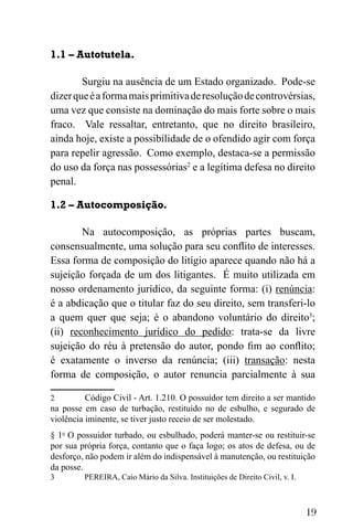 19
1.1 – Autotutela.
Surgiu na ausência de um Estado organizado. Pode-se
dizerqueéaformamaisprimitivaderesoluçãodecontrovérsias,
uma vez que consiste na dominação do mais forte sobre o mais
fraco. Vale ressaltar, entretanto, que no direito brasileiro,
ainda hoje, existe a possibilidade de o ofendido agir com força
para repelir agressão. Como exemplo, destaca-se a permissão
do uso da força nas possessórias2
e a legítima defesa no direito
penal.
1.2 – Autocomposição.
Na autocomposição, as próprias partes buscam,
consensualmente, uma solução para seu conflito de interesses.
Essa forma de composição do litígio aparece quando não há a
sujeição forçada de um dos litigantes. É muito utilizada em
nosso ordenamento jurídico, da seguinte forma: (i) renúncia:
é a abdicação que o titular faz do seu direito, sem transferi-lo
a quem quer que seja; é o abandono voluntário do direito3
;
(ii) reconhecimento jurídico do pedido: trata-se da livre
sujeição do réu à pretensão do autor, pondo fim ao conflito;
é exatamente o inverso da renúncia; (iii) transação: nesta
forma de composição, o autor renuncia parcialmente à sua
2 Código Civil - Art. 1.210. O possuidor tem direito a ser mantido
na posse em caso de turbação, restituído no de esbulho, e segurado de
violência iminente, se tiver justo receio de ser molestado.
§ 1o
O possuidor turbado, ou esbulhado, poderá manter-se ou restituir-se
por sua própria força, contanto que o faça logo; os atos de defesa, ou de
desforço, não podem ir além do indispensável à manutenção, ou restituição
da posse.
3 PEREIRA, Caio Mário da Silva. Instituições de Direito Civil, v. I.
 