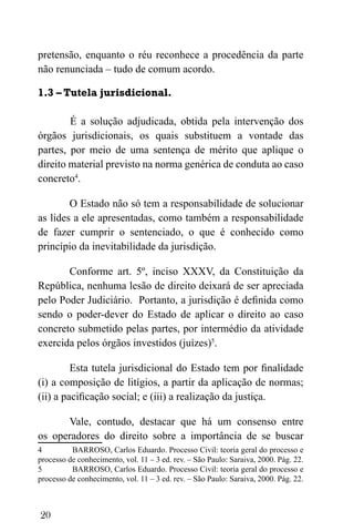 20
pretensão, enquanto o réu reconhece a procedência da parte
não renunciada – tudo de comum acordo.
1.3 – Tutela jurisdicional.
É a solução adjudicada, obtida pela intervenção dos
órgãos jurisdicionais, os quais substituem a vontade das
partes, por meio de uma sentença de mérito que aplique o
direito material previsto na norma genérica de conduta ao caso
concreto4
.
O Estado não só tem a responsabilidade de solucionar
as lides a ele apresentadas, como também a responsabilidade
de fazer cumprir o sentenciado, o que é conhecido como
princípio da inevitabilidade da jurisdição.
Conforme art. 5º, inciso XXXV, da Constituição da
República, nenhuma lesão de direito deixará de ser apreciada
pelo Poder Judiciário. Portanto, a jurisdição é definida como
sendo o poder-dever do Estado de aplicar o direito ao caso
concreto submetido pelas partes, por intermédio da atividade
exercida pelos órgãos investidos (juízes)5
.
Esta tutela jurisdicional do Estado tem por finalidade
(i) a composição de litígios, a partir da aplicação de normas;
(ii) a pacificação social; e (iii) a realização da justiça.
Vale, contudo, destacar que há um consenso entre
os operadores do direito sobre a importância de se buscar
4 BARROSO, Carlos Eduardo. Processo Civil: teoria geral do processo e
processo de conhecimento, vol. 11 – 3 ed. rev. – São Paulo: Saraiva, 2000. Pág. 22.
5 BARROSO, Carlos Eduardo. Processo Civil: teoria geral do processo e
processo de conhecimento, vol. 11 – 3 ed. rev. – São Paulo: Saraiva, 2000. Pág. 22.
 