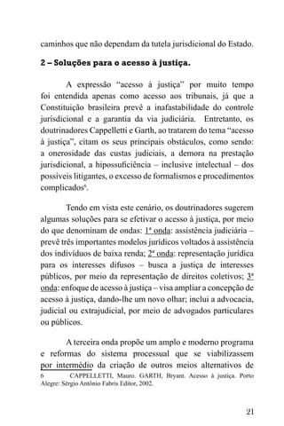21
caminhos que não dependam da tutela jurisdicional do Estado.
2 – Soluções para o acesso à justiça.
A expressão “acesso à justiça” por muito tempo
foi entendida apenas como acesso aos tribunais, já que a
Constituição brasileira prevê a inafastabilidade do controle
jurisdicional e a garantia da via judiciária. Entretanto, os
doutrinadores Cappelletti e Garth, ao tratarem do tema “acesso
à justiça”, citam os seus principais obstáculos, como sendo:
a onerosidade das custas judiciais, a demora na prestação
jurisdicional, a hipossuficiência – inclusive intelectual – dos
possíveis litigantes, o excesso de formalismos e procedimentos
complicados6
.
Tendo em vista este cenário, os doutrinadores sugerem
algumas soluções para se efetivar o acesso à justiça, por meio
do que denominam de ondas: 1ª onda: assistência judiciária –
prevê três importantes modelos jurídicos voltados à assistência
dos indivíduos de baixa renda; 2ª onda: representação jurídica
para os interesses difusos – busca a justiça de interesses
públicos, por meio da representação de direitos coletivos; 3ª
onda: enfoque de acesso à justiça – visa ampliar a concepção de
acesso à justiça, dando-lhe um novo olhar; inclui a advocacia,
judicial ou extrajudicial, por meio de advogados particulares
ou públicos.
A terceira onda propõe um amplo e moderno programa
e reformas do sistema processual que se viabilizassem
por intermédio da criação de outros meios alternativos de
6 CAPPELLETTI, Mauro. GARTH, Bryant. Acesso à justiça. Porto
Alegre: Sérgio Antônio Fabris Editor, 2002.
 
