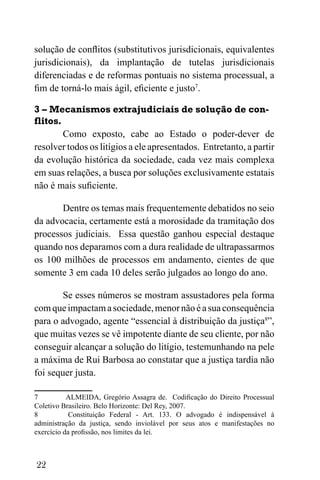 22
solução de conflitos (substitutivos jurisdicionais, equivalentes
jurisdicionais), da implantação de tutelas jurisdicionais
diferenciadas e de reformas pontuais no sistema processual, a
fim de torná-lo mais ágil, eficiente e justo7
.
3 – Mecanismos extrajudiciais de solução de con-
flitos.
Como exposto, cabe ao Estado o poder-dever de
resolver todos os litígios a ele apresentados. Entretanto, a partir
da evolução histórica da sociedade, cada vez mais complexa
em suas relações, a busca por soluções exclusivamente estatais
não é mais suficiente.
Dentre os temas mais frequentemente debatidos no seio
da advocacia, certamente está a morosidade da tramitação dos
processos judiciais. Essa questão ganhou especial destaque
quando nos deparamos com a dura realidade de ultrapassarmos
os 100 milhões de processos em andamento, cientes de que
somente 3 em cada 10 deles serão julgados ao longo do ano.
Se esses números se mostram assustadores pela forma
comqueimpactamasociedade,menornãoéasuaconsequência
para o advogado, agente “essencial à distribuição da justiça8
”,
que muitas vezes se vê impotente diante de seu cliente, por não
conseguir alcançar a solução do litígio, testemunhando na pele
a máxima de Rui Barbosa ao constatar que a justiça tardia não
foi sequer justa.
7 ALMEIDA, Gregório Assagra de. Codificação do Direito Processual
Coletivo Brasileiro. Belo Horizonte: Del Rey, 2007.
8 Constituição Federal - Art. 133. O advogado é indispensável à
administração da justiça, sendo inviolável por seus atos e manifestações no
exercício da profissão, nos limites da lei.
 