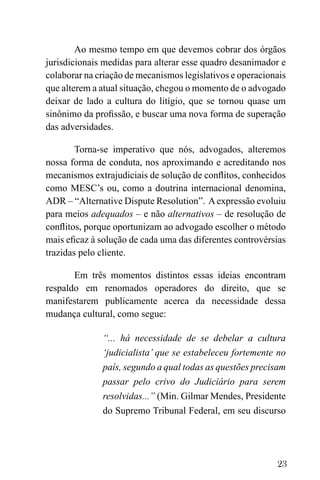 23
Ao mesmo tempo em que devemos cobrar dos órgãos
jurisdicionais medidas para alterar esse quadro desanimador e
colaborar na criação de mecanismos legislativos e operacionais
que alterem a atual situação, chegou o momento de o advogado
deixar de lado a cultura do litígio, que se tornou quase um
sinônimo da profissão, e buscar uma nova forma de superação
das adversidades.
Torna-se imperativo que nós, advogados, alteremos
nossa forma de conduta, nos aproximando e acreditando nos
mecanismos extrajudiciais de solução de conflitos, conhecidos
como MESC’s ou, como a doutrina internacional denomina,
ADR – “Alternative Dispute Resolution”. Aexpressão evoluiu
para meios adequados – e não alternativos – de resolução de
conflitos, porque oportunizam ao advogado escolher o método
mais eficaz à solução de cada uma das diferentes controvérsias
trazidas pelo cliente.
Em três momentos distintos essas ideias encontram
respaldo em renomados operadores do direito, que se
manifestarem publicamente acerca da necessidade dessa
mudança cultural, como segue:
“... há necessidade de se debelar a cultura
‘judicialista’ que se estabeleceu fortemente no
país, segundo a qual todas as questões precisam
passar pelo crivo do Judiciário para serem
resolvidas...” (Min. Gilmar Mendes, Presidente
do Supremo Tribunal Federal, em seu discurso
 