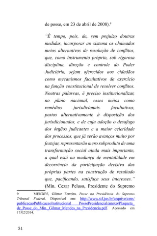 24
de posse, em 23 de abril de 2008).9
“É tempo, pois, de, sem prejuízo doutras
medidas, incorporar ao sistema os chamados
meios alternativos de resolução de conflitos,
que, como instrumento próprio, sob rigorosa
disciplina, direção e controle do Poder
Judiciário, sejam oferecidos aos cidadãos
como mecanismos facultativos de exercício
na função constitucional de resolver conflitos.
Noutras palavras, é preciso institucionalizar,
no plano nacional, esses meios como
remédios jurisdicionais facultativos,
postos alternativamente à disposição dos
jurisdicionados, e de cuja adoção o desafogo
dos órgãos judicantes e a maior celeridade
dos processos, que já serão avanços muito por
festejar, representarão mero subproduto de uma
transformação social ainda mais importante,
a qual está na mudança de mentalidade em
decorrência da participação decisiva das
próprias partes na construção de resultado
que, pacificando, satisfaça seus interesses.”
(Min. Cezar Peluso, Presidente do Supremo
9 MENDES, Gilmar Ferreira. Posse na Presidência do Supremo
Tribunal Federal. Disponível em: http://www.stf.jus.br/arquivo/cms/
publicacaoPublicacaoInstitucional PossePresidencial/anexo/Plaqueta_
de_Posse_do_Min._Gilmar_Mendes_na_Presidencia.pdf. Acessado em
17/02/2014.
 