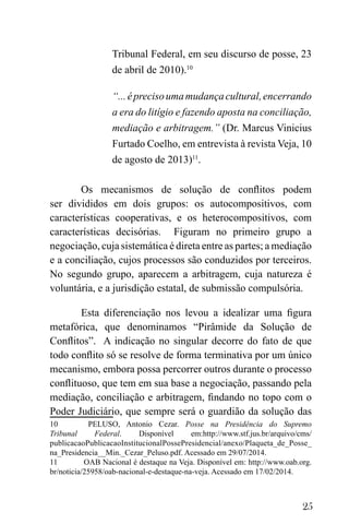 25
Tribunal Federal, em seu discurso de posse, 23
de abril de 2010).10
“...éprecisoumamudançacultural,encerrando
a era do litígio e fazendo aposta na conciliação,
mediação e arbitragem.” (Dr. Marcus Vinicius
Furtado Coelho, em entrevista à revista Veja, 10
de agosto de 2013)11
.
Os mecanismos de solução de conflitos podem
ser divididos em dois grupos: os autocompositivos, com
características cooperativas, e os heterocompositivos, com
características decisórias. Figuram no primeiro grupo a
negociação, cuja sistemática é direta entre as partes; a mediação
e a conciliação, cujos processos são conduzidos por terceiros.
No segundo grupo, aparecem a arbitragem, cuja natureza é
voluntária, e a jurisdição estatal, de submissão compulsória.
Esta diferenciação nos levou a idealizar uma figura
metafórica, que denominamos “Pirâmide da Solução de
Conflitos”. A indicação no singular decorre do fato de que
todo conflito só se resolve de forma terminativa por um único
mecanismo, embora possa percorrer outros durante o processo
conflituoso, que tem em sua base a negociação, passando pela
mediação, conciliação e arbitragem, findando no topo com o
Poder Judiciário, que sempre será o guardião da solução das
10 PELUSO, Antonio Cezar. Posse na Presidência do Supremo
Tribunal Federal. Disponível em:http://www.stf.jus.br/arquivo/cms/
publicacaoPublicacaoInstitucionalPossePresidencial/anexo/Plaqueta_de_Posse_
na_Presidencia__Min._Cezar_Peluso.pdf. Acessado em 29/07/2014.
11 OAB Nacional é destaque na Veja. Disponível em: http://www.oab.org.
br/noticia/25958/oab-nacional-e-destaque-na-veja. Acessado em 17/02/2014.
 