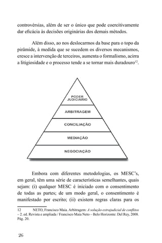 26
controvérsias, além de ser o único que pode coercitivamente
dar eficácia às decisões originárias dos demais métodos.
Além disso, ao nos deslocarmos da base para o topo da
pirâmide, à medida que se sucedem os diversos mecanismos,
cresce a intervenção de terceiros, aumenta o formalismo, acirra
a litigiosidade e o processo tende a se tornar mais duradouro12
.
Embora com diferentes metodologias, os MESC’s,
em geral, têm uma série de características semelhantes, quais
sejam: (i) qualquer MESC é iniciado com o consentimento
de todas as partes; de um modo geral, o consentimento é
manifestado por escrito; (ii) existem regras claras para os
12 NETO, Francisco Maia. Arbitragem: A solução extrajudicial de conflitos
– 2. ed. Revista e ampliada / Francisco Maia Neto – Belo Horizonte: Del Rey, 2008.
Pág. 20.
 