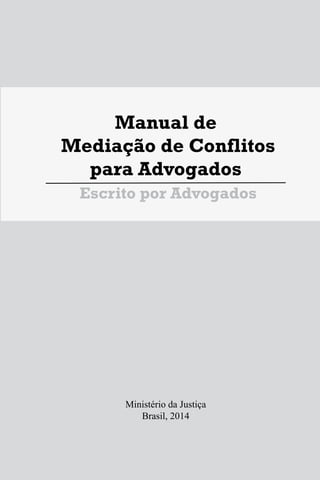 Manual de
Mediação de Conflitos
para Advogados
Escrito por Advogados
Ministério da Justiça
Brasil, 2014
1
Manual de
Mediação de Conflitos
para Advogados
Escrito por Advogados
Ministério da Justiça
Brasil, 2014
1
Manual de
Mediação de Conflitos
para Advogados
Escrito por Advogados
Ministério da Justiça
Brasil, 2014
 