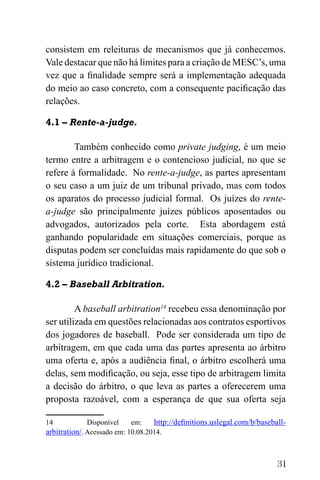 31
consistem em releituras de mecanismos que já conhecemos.
Vale destacar que não há limites para a criação de MESC’s, uma
vez que a finalidade sempre será a implementação adequada
do meio ao caso concreto, com a consequente pacificação das
relações.
4.1 – Rente-a-judge.
Também conhecido como private judging, é um meio
termo entre a arbitragem e o contencioso judicial, no que se
refere à formalidade. No rente-a-judge, as partes apresentam
o seu caso a um juiz de um tribunal privado, mas com todos
os aparatos do processo judicial formal. Os juízes do rente-
a-judge são principalmente juízes públicos aposentados ou
advogados, autorizados pela corte. Esta abordagem está
ganhando popularidade em situações comerciais, porque as
disputas podem ser concluídas mais rapidamente do que sob o
sistema jurídico tradicional.
4.2 – Baseball Arbitration.
A baseball arbitration14
recebeu essa denominação por
ser utilizada em questões relacionadas aos contratos esportivos
dos jogadores de baseball. Pode ser considerada um tipo de
arbitragem, em que cada uma das partes apresenta ao árbitro
uma oferta e, após a audiência final, o árbitro escolherá uma
delas, sem modificação, ou seja, esse tipo de arbitragem limita
a decisão do árbitro, o que leva as partes a oferecerem uma
proposta razoável, com a esperança de que sua oferta seja
14 Disponível em: http://definitions.uslegal.com/b/baseball-
arbitration/. Acessado em: 10.08.2014.
 