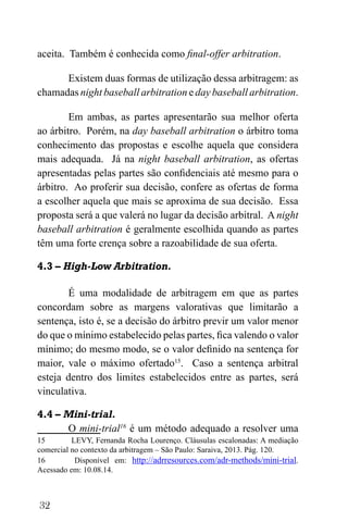 32
aceita. Também é conhecida como final-offer arbitration.
Existem duas formas de utilização dessa arbitragem: as
chamadas night baseball arbitration e day baseball arbitration.
Em ambas, as partes apresentarão sua melhor oferta
ao árbitro. Porém, na day baseball arbitration o árbitro toma
conhecimento das propostas e escolhe aquela que considera
mais adequada. Já na night baseball arbitration, as ofertas
apresentadas pelas partes são confidenciais até mesmo para o
árbitro. Ao proferir sua decisão, confere as ofertas de forma
a escolher aquela que mais se aproxima de sua decisão. Essa
proposta será a que valerá no lugar da decisão arbitral. A night
baseball arbitration é geralmente escolhida quando as partes
têm uma forte crença sobre a razoabilidade de sua oferta.
4.3 – High-Low Arbitration.
É uma modalidade de arbitragem em que as partes
concordam sobre as margens valorativas que limitarão a
sentença, isto é, se a decisão do árbitro previr um valor menor
do que o mínimo estabelecido pelas partes, fica valendo o valor
mínimo; do mesmo modo, se o valor definido na sentença for
maior, vale o máximo ofertado15
. Caso a sentença arbitral
esteja dentro dos limites estabelecidos entre as partes, será
vinculativa.
4.4 – Mini-trial.
O mini-trial16
é um método adequado a resolver uma
15 LEVY, Fernanda Rocha Lourenço. Cláusulas escalonadas: A mediação
comercial no contexto da arbitragem – São Paulo: Saraiva, 2013. Pág. 120.
16 Disponível em: http://adrresources.com/adr-methods/mini-trial.
Acessado em: 10.08.14.
 
