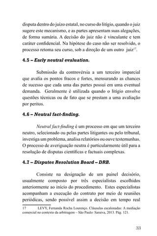 33
disputa dentro do juízo estatal, no curso do litígio, quando o juiz
sugere este mecanismo, e as partes apresentam suas alegações,
de forma sumária. A decisão do juiz não é vinculante e tem
caráter confidencial. Na hipótese do caso não ser resolvido, o
processo retoma seu curso, sob a direção de um outro juiz17
.
4.5 – Early neutral evaluation.
Submissão da controvérsia a um terceiro imparcial
que avalia os pontos fracos e fortes, mensurando as chances
de sucesso que cada uma das partes possui em uma eventual
demanda. Geralmente é utilizada quando o litígio envolve
questões técnicas ou de fato que se prestam a uma avaliação
por peritos.
4.6 – Neutral fact-finding.
Neutral fact-finding é um processo em que um terceiro
neutro, selecionado ou pelas partes litigantes ou pelo tribunal,
investiga um problema, analisa relatórios ou ouve testemunhas.
O processo de averiguação neutra é particularmente útil para a
resolução de disputas científicas e factuais complexas.
4.7 – Disputes Resolution Board – DRB.
Consiste na designação de um painel decisório,
usualmente composto por três especialistas escolhidos
anteriormente ao início do procedimento. Estes especialistas
acompanham a execução do contrato por meio de reuniões
periódicas, sendo possível assim a decisão em tempo real
17 LEVY, Fernanda Rocha Lourenço. Cláusulas escalonadas: A mediação
comercial no contexto da arbitragem – São Paulo: Saraiva, 2013. Pág. 121.
 