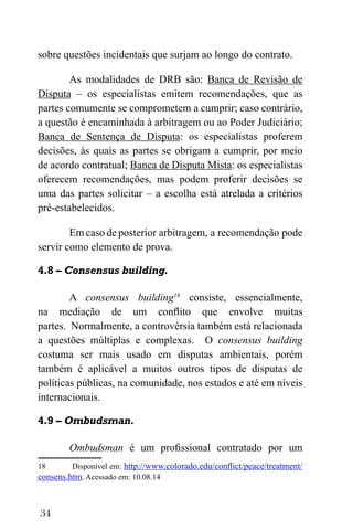 34
sobre questões incidentais que surjam ao longo do contrato.
As modalidades de DRB são: Banca de Revisão de
Disputa – os especialistas emitem recomendações, que as
partes comumente se comprometem a cumprir; caso contrário,
a questão é encaminhada à arbitragem ou ao Poder Judiciário;
Banca de Sentença de Disputa: os especialistas proferem
decisões, às quais as partes se obrigam a cumprir, por meio
de acordo contratual; Banca de Disputa Mista: os especialistas
oferecem recomendações, mas podem proferir decisões se
uma das partes solicitar – a escolha está atrelada a critérios
pré-estabelecidos.
Em caso de posterior arbitragem, a recomendação pode
servir como elemento de prova.
4.8 – Consensus building.
A consensus building18
consiste, essencialmente,
na mediação de um conflito que envolve muitas
partes. Normalmente, a controvérsia também está relacionada
a questões múltiplas e complexas. O consensus building
costuma ser mais usado em disputas ambientais, porém
também é aplicável a muitos outros tipos de disputas de
políticas públicas, na comunidade, nos estados e até em níveis
internacionais.
4.9 – Ombudsman.
Ombudsman é um profissional contratado por um
18 Disponível em: http://www.colorado.edu/conflict/peace/treatment/
consens.htm. Acessado em: 10.08.14
 