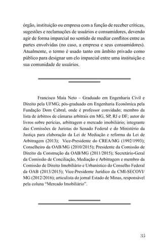 35
órgão, instituição ou empresa com a função de receber críticas,
sugestões e reclamações de usuários e consumidores, devendo
agir de forma imparcial no sentido de mediar conflitos entre as
partes envolvidas (no caso, a empresa e seus consumidores).
Atualmente, o termo é usado tanto em âmbito privado como
público para designar um elo imparcial entre uma instituição e
sua comunidade de usuários.
Francisco Maia Neto – Graduado em Engenharia Civil e
Direito pela UFMG; pós-graduado em Engenharia Econômica pela
Fundação Dom Cabral, onde é professor convidado; membro da
lista de árbitros de câmaras arbitrais em MG, SP, RJ e DF; autor de
livros sobre perícias, arbitragem e mercado imobiliário; integrante
das Comissões de Juristas do Senado Federal e do Ministério da
Justiça para elaboração da Lei de Mediação e reforma da Lei de
Arbitragem (2013); Vice-Presidente do CREA/MG (1992/1993);
Conselheiro da OAB/MG (2010/2015); Presidente da Comissão de
Direito da Construção da OAB/MG (2011/2015); Secretário-Geral
da Comissão de Conciliação, Mediação e Arbitragem e membro da
Comissão de Direito Imobiliário e Urbanístico do Conselho Federal
da OAB (2013/2015); Vice-Presidente Jurídico da CMI-SECOVI/
MG (2012/2016); articulista do jornal Estado de Minas, responsável
pela coluna “Mercado Imobiliário”.
 