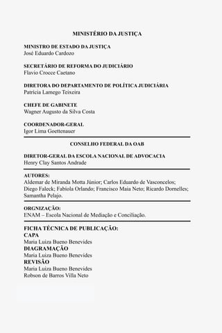 2
MINISTÉRIO DA JUSTIÇA
MINISTRO DE ESTADO DA JUSTIÇA
José Eduardo Cardozo
SECRETÁRIO DE REFORMA DO JUDICIÁRIO
Flavio Crocce Caetano
DIRETORA DO DEPARTAMENTO DE POLÍTICA JUDICIÁRIA
Patrícia Lamego Teixeira
CHEFE DE GABINETE
Wagner Augusto da Silva Costa
COORDENADOR-GERAL
Igor Lima Goettenauer
CONSELHO FEDERAL DA OAB
DIRETOR-GERAL DA ESCOLA NACIONAL DE ADVOCACIA
Henry Clay Santos Andrade
AUTORES:
Aldemar de Miranda Motta Júnior; Carlos Eduardo de Vasconcelos;
Diego Faleck; Fabíola Orlando; Francisco Maia Neto; Ricardo Dornelles;
Samantha Pelajo.
ORGNIZAÇÃO:
ENAM – Escola Nacional de Mediação e Conciliação.
FICHA TÉCNICA DE PUBLICAÇÃO:
CAPA
Maria Luiza Bueno Benevides
DIAGRAMAÇÃO
Maria Luiza Bueno Benevides
REVISÃO
Maria Luiza Bueno Benevides
Robson de Barros Villa Neto
Tiragem: 2000 exemplares
Impressão:
2
MINISTÉRIO DA JUSTIÇA
MINISTRO DE ESTADO DA JUSTIÇA
José Eduardo Cardozo
SECRETÁRIO DE REFORMA DO JUDICIÁRIO
Flavio Crocce Caetano
DIRETORA DO DEPARTAMENTO DE POLÍTICA JUDICIÁRIA
Patrícia Lamego Teixeira
CHEFE DE GABINETE
Wagner Augusto da Silva Costa
COORDENADOR-GERAL
Igor Lima Goettenauer
CONSELHO FEDERAL DA OAB
DIRETOR-GERAL DA ESCOLA NACIONAL DE ADVOCACIA
Henry Clay Santos Andrade
AUTORES:
Aldemar de Miranda Motta Júnior; Carlos Eduardo de Vasconcelos;
Diego Faleck; Fabíola Orlando; Francisco Maia Neto; Ricardo Dornelles;
Samantha Pelajo.
ORGNIZAÇÃO:
ENAM – Escola Nacional de Mediação e Conciliação.
FICHA TÉCNICA DE PUBLICAÇÃO:
CAPA
Maria Luiza Bueno Benevides
DIAGRAMAÇÃO
Maria Luiza Bueno Benevides
REVISÃO
Maria Luiza Bueno Benevides
Robson de Barros Villa Neto
Tiragem: 2000 exemplares
Impressão:
 