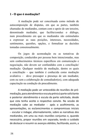 38
1 - O que é mediação?
A mediação pode ser conceituada como método de
autocomposição de disputas, em que as partes, também
chamadas de mediandos, contam com o apoio de um terceiro,
denominado mediador, que facilita/conduz o diálogo,
num procedimento em que os mediandos são estimulados
a expressar as suas posições, interesses, necessidades,
sentimentos, questões, opções, e formalizar as decisões
tomadas consensualmente.
Os jogos de acomodação ou as tentativas de
composição, conduzidos por pessoas bem intencionadas, mas
sem conhecimentos técnicos específicos em comunicação e
negociação, não devem ser confundidos com a conciliação/
mediação. Qualquer modelo de mediação, dentre os quais
a conciliação – que também é conhecida como mediação
avaliativa – deve pressupor a presença de um mediador,
com ou sem a colaboração de comediador(es), com adequada
capacitação na condução do procedimento.
A mediação pode ser antecedida de reuniões de pré-
mediação,paraatendimentoeescutapréviaàpartesolicitante
e posterior atendimento e escuta da parte solicitada, desde
que esta tenha aceito o respectivo convite. Na sessão de
mediação cabe ao mediador – após o acolhimento, as
apresentações, os esclarecimentos e compromissos iniciais
– escutar e indagar, alternadamente, sobre as narrativas dos
mediandos, em uma ou mais reuniões conjuntas e, quando
necessário, propor reuniões em separado, tendo o cuidado
de destacar e resumir os avanços obtidos, facilitando, assim, a
 