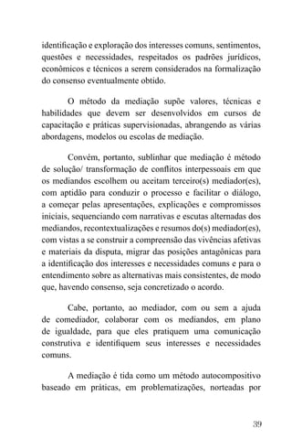 39
identificação e exploração dos interesses comuns, sentimentos,
questões e necessidades, respeitados os padrões jurídicos,
econômicos e técnicos a serem considerados na formalização
do consenso eventualmente obtido.
O método da mediação supõe valores, técnicas e
habilidades que devem ser desenvolvidos em cursos de
capacitação e práticas supervisionadas, abrangendo as várias
abordagens, modelos ou escolas de mediação.
Convém, portanto, sublinhar que mediação é método
de solução/ transformação de conflitos interpessoais em que
os mediandos escolhem ou aceitam terceiro(s) mediador(es),
com aptidão para conduzir o processo e facilitar o diálogo,
a começar pelas apresentações, explicações e compromissos
iniciais, sequenciando com narrativas e escutas alternadas dos
mediandos, recontextualizações e resumos do(s) mediador(es),
com vistas a se construir a compreensão das vivências afetivas
e materiais da disputa, migrar das posições antagônicas para
a identificação dos interesses e necessidades comuns e para o
entendimento sobre as alternativas mais consistentes, de modo
que, havendo consenso, seja concretizado o acordo.
Cabe, portanto, ao mediador, com ou sem a ajuda
de comediador, colaborar com os mediandos, em plano
de igualdade, para que eles pratiquem uma comunicação
construtiva e identifiquem seus interesses e necessidades
comuns.
A mediação é tida como um método autocompositivo
baseado em práticas, em problematizações, norteadas por
 