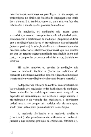 40
procedimentos inspirados na psicologia, na sociologia, na
antropologia, no direito, na filosofia da linguagem e na teoria
dos sistemas. E é, também, como tal, uma arte, em face das
habilidades e sensibilidades próprias do mediador.
Na mediação, os mediandos não atuam como
adversários,mascomocorresponsáveispelasoluçãodadisputa,
contando com a colaboração do mediador. Daí porque se dizer
que a mediação/conciliação é procedimento não-adversarial
(autocompositivo) de solução de disputas, diferentemente dos
processos adversariais (heterocompositivos), que são aqueles
em que um terceiro exerce autoridade para decidir quem está
certo, a exemplo dos processos administrativos, judiciais ou
arbitrais.
Há vários modelos ou escolas de mediação, tais
como: a mediação facilitativa (linear ou tradicional de
Harvard), a mediação avaliativa (ou conciliação), a mediação
transformativa e a mediação circular-narrativa (ou narrativa).
A depender da natureza do conflito, das características
socioculturais dos mediandos e das habilidades do mediador,
faz-se a escolha do modelo que parece mais adequado. A
depender de circunstâncias que venham a surgir durante o
procedimento e da vontade dos mediandos, a abordagem
poderá mudar, até porque tais modelos não são estanques,
sendo meras referências para a dinâmica da mediação.
A mediação facilitativa e a mediação avaliativa
(conciliação) são prevalentemente utilizadas no ambiente
judicial e nas questões pontuais ou episódicas, patrimoniais,
 