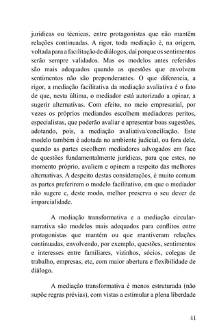 41
jurídicas ou técnicas, entre protagonistas que não mantêm
relações continuadas. A rigor, toda mediação é, na origem,
voltadaparaafacilitaçãodediálogos,daíporqueossentimentos
serão sempre validados. Mas os modelos antes referidos
são mais adequados quando as questões que envolvem
sentimentos não são preponderantes. O que diferencia, a
rigor, a mediação facilitativa da mediação avaliativa é o fato
de que, nesta última, o mediador está autorizado a opinar, a
sugerir alternativas. Com efeito, no meio empresarial, por
vezes os próprios mediandos escolhem mediadores peritos,
especialistas, que poderão avaliar e apresentar boas sugestões,
adotando, pois, a mediação avaliativa/conciliação. Este
modelo também é adotada no ambiente judicial, ou fora dele,
quando as partes escolhem mediadores advogados em face
de questões fundamentalmente jurídicas, para que estes, no
momento próprio, avaliem e opinem a respeito das melhores
alternativas. A despeito destas considerações, é muito comum
as partes preferirem o modelo facilitativo, em que o mediador
não sugere e, deste modo, melhor preserva o seu dever de
imparcialidade.
A mediação transformativa e a mediação circular-
narrativa são modelos mais adequados para conflitos entre
protagonistas que mantém ou que mantiveram relações
continuadas, envolvendo, por exemplo, questões, sentimentos
e interesses entre familiares, vizinhos, sócios, colegas de
trabalho, empresas, etc, com maior abertura e flexibilidade de
diálogo.
A mediação transformativa é menos estruturada (não
supõe regras prévias), com vistas a estimular a plena liberdade
 
