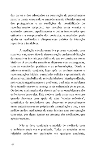 42
das partes e dos advogados na construção do procedimento
passo a passo, ensejando o empoderamento (fortalecimento)
dos protagonistas e as condições de possibilidade do
reconhecimento recíproco. Ao perceber esses eventos e
adotando resumos, espelhamentos e outras intervenções que
estimulam a compreensão dos contextos, o mediador pode
ajudar os mediandos a ultrapassarem padrões de interação
repetitivos e insalubres.
A mediação circular-narrativa procura conduzir, com
suas técnicas, no sentido da desconstrução ou desestabilização
das narrativas iniciais, possibilitando que se construam novas
histórias. A escuta das narrativas alterna-se com as perguntas,
com as conotações positivas e as reformulações. Desde a
primeira reunião conjunta, logo após os esclarecimentos e
recomendações iniciais, o mediador solicita a apresentação de
alternativas,játrabalhandoacircularidadeeainterdependência,
pois conota negativamente o problema; qual seja, o problema
deve transformar-se na ameaça a ser enfrentada pelas partes.
Os dois ou mais mediandos devem enfrentar o problema e não
enfrentar-se entre eles. Este modelo tende a ser mais oneroso
quando funciona com apoio de uma “equipe reflexiva”,
constituída de mediadores que observam o procedimento
numa antecâmara ou na própria sala da mediação e que, a seu
pedido ou dos mediadores do caso, iniciam uma conversação
com estes, por algum tempo, na presença dos mediandos, que
apenas escutam.
Não se deve confundir o modelo de mediação com
o ambiente onde ela é praticada. Todos os modelos antes
referidos podem ser praticados em qualquer ambiente,
 