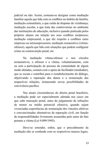 43
judicial ou não. Assim, costuma-se designar como mediação
familiar aquela que lida com os conflitos no âmbito da família;
mediação comunitária, a que cuida de disputas de vizinhança;
mediação escolar, a que trata das controvérsias no ambiente
das instituições de educação, inclusive quando praticada pelos
próprios alunos em relação aos seus conflitos recíprocos;
mediação empresarial, a que diz respeito a conflitos entre
empresas ou intraempresariais; mediação restaurativa (vítima-
ofensor), aquela que lida com situações que podem configurar
crime ou contravenção penal, etc.
Na mediação vítima-ofensor e nos círculos
restaurativos, o ofensor e a vítima, voluntariamente, com
ou sem a participação de pessoas da comunidade de algum
modo afetadas, contam com o apoio de facilitador (mediador),
que as escuta e contribui para o restabelecimento do diálogo,
objetivando a reparação dos danos e a restauração das
respectivas relações, instaurando novas possibilidades de
convivência pacífica.
Nas atuais circunstâncias do direito penal brasileiro,
a mediação pode ser especialmente adotada nos casos em
que cabe transação penal, antes do julgamento de infrações
de menor ou médio potencial ofensivo, quando sejam
vivenciadas experiências de restauração dos vínculos afetivos
e convencionadas alternativas de reparação civil, em função
de responsabilidades livremente assumidas pelo autor do fato
perante a vítima (Lei 9.099/1995).
Deve-se entender, enfim, que o procedimento da
mediação não se confunde com os respectivos marcos legais.
 
