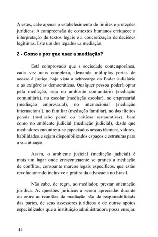 44
A estes, cabe apenas o estabelecimento de limites e proteções
jurídicas. A compreensão de contextos humanos enriquece a
interpretação de textos legais e a concretização de decisões
legítimas. Este um dos legados da mediação.
2 - Como e por que usar a mediação?
Está comprovado que a sociedade contemporânea,
cada vez mais complexa, demanda múltiplas portas de
acesso à justiça, haja vista a sobrecarga do Poder Judiciário
e as exigências democráticas. Qualquer pessoa poderá optar
pela mediação, seja no ambiente comunitário (mediação
comunitária), no escolar (mediação escolar), no empresarial
(mediação empresarial), no internacional (mediação
internacional), no familiar (mediação familiar), no dos ilícitos
penais (mediação penal ou práticas restaurativas), bem
como no ambiente judicial (mediação judicial), desde que
mediadores encontrem-se capacitados nessas técnicas, valores,
habilidades, e sejam disponibilizados espaços e estruturas para
a sua atuação.
Assim, o ambiente judicial (mediação judicial) é
mais um lugar onde crescentemente se pratica a mediação
de conflitos, consoante marcos legais específicos, que estão
revolucionando inclusive a prática da advocacia no Brasil.
Não cabe, de regra, ao mediador, prestar orientação
jurídica. As questões jurídicas a serem apreciadas durante
ou entre as reuniões de mediação são de responsabilidade
das partes, de seus assessores jurídicos e de outros apoios
especializados que a instituição administradora possa ensejar.
 