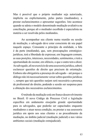 45
Mas é possível que o próprio mediador seja autorizado,
implícita ou explicitamente, pelas partes (mediandos), a
prestar esclarecimentos e apresentar sugestões. Isto acontece
quando se adota o modelo denominado mediação avaliativa ou
conciliação, porque ali o mediador escolhido é especialista na
matéria a ser resolvida pelos mediandos.
Ao acompanhar seu cliente numa reunião ou sessão
de mediação, o advogado deve estar consciente de seu papel
naquele espaço. Consoante o princípio da oralidade, a fala
é da parte (medianda), que, sem preocupações estratégico-
jurídicas, terá a liberdade de expressar, em linguagem comum,
as suas posições, interesses, necessidades, sentimentos, e terá a
oportunidade de escutar, em silêncio, o que o outro tem a dizer.
Aoadvogado,alinoexercíciodeumaassessoriajurídica,caberá
esclarecer questões de direito que precisem de orientação.
Embora não obrigatória a presença do advogado – até porque o
diálogo não irá necessariamente versar sobre questões jurídicas
–, sempre que tais questões surjam será necessária a presença
de profissional do direito, podendo a sessão ser suspensa para
a obtenção dos necessários esclarecimentos.
O método da mediação está em franco desenvolvimento
no Brasil. O novo Código de Processo Civil e legislação
específica em andamento ensejarão grande oportunidade
para os advogados, que poderão ser capacitados enquanto
mediadores e atuar nessa condição, ou prestar a sua assessoria
jurídica em apoio aos seus clientes e ao procedimento da
mediação, no âmbito judicial (mediação judicial) e nos vários
ambientes sociais (mediação extrajudicial).
 