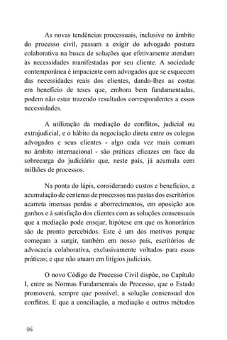 46
As novas tendências processuais, inclusive no âmbito
do processo civil, passam a exigir do advogado postura
colaborativa na busca de soluções que efetivamente atendam
às necessidades manifestadas por seu cliente. A sociedade
contemporânea é impaciente com advogados que se esquecem
das necessidades reais dos clientes, dando-lhes as costas
em benefício de teses que, embora bem fundamentadas,
podem não estar trazendo resultados correspondentes a essas
necessidades.
A utilização da mediação de conflitos, judicial ou
extrajudicial, e o hábito da negociação direta entre os colegas
advogados e seus clientes - algo cada vez mais comum
no âmbito internacional - são práticas eficazes em face da
sobrecarga do judiciário que, neste país, já acumula cem
milhões de processos.
Na ponta do lápis, considerando custos e benefícios, a
acumulação de centenas de processos nas pastas dos escritórios
acarreta imensas perdas e aborrecimentos, em oposição aos
ganhos e à satisfação dos clientes com as soluções consensuais
que a mediação pode ensejar, hipótese em que os honorários
são de pronto percebidos. Este é um dos motivos porque
começam a surgir, também em nosso país, escritórios de
advocacia colaborativa, exclusivamente voltados para essas
práticas; e que não atuam em litígios judiciais.
O novo Código de Processo Civil dispõe, no Capítulo
I, entre as Normas Fundamentais do Processo, que o Estado
promoverá, sempre que possível, a solução consensual dos
conflitos. E que a conciliação, a mediação e outros métodos
 