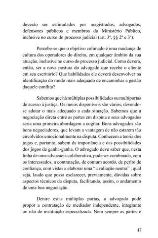 47
deverão ser estimulados por magistrados, advogados,
defensores públicos e membros do Ministério Público,
inclusive no curso do processo judicial (art. 3º, §§ 2º e 3º).
Percebe-se que o objetivo colimado é uma mudança de
cultura dos operadores do direito, em qualquer âmbito da sua
atuação, inclusive no curso do processo judicial. Como deverá,
então, ser a nova postura do advogado que recebe o cliente
em seu escritório? Que habilidades ele deverá desenvolver na
identificação do modo mais adequado de encaminhar a gestão
daquele conflito?
Sabemos que há múltiplas possibilidades ou multiportas
de acesso à justiça. Os meios disponíveis são vários, devendo-
se adotar o mais adequado a cada situação. Sabemos que a
negociação direta entre as partes em disputa e seus advogados
seria uma primeira abordagem a cogitar. Bons advogados são
bons negociadores, que levam a vantagem de não estarem tão
envolvidos emocionalmente na disputa. Conhecem a teoria dos
jogos e, portanto, sabem da importância e das possibilidades
dos jogos de ganha-ganha. O advogado deve saber que, nesta
linha de uma advocacia colaborativa, pode ser combinada, com
os interessados, a contratação, de comum acordo, de perito de
confiança, com vistas a elaborar uma “ avaliação neutra” ; qual
seja, laudo que possa esclarecer, previamente, dúvidas sobre
aspectos técnicos da disputa, facilitando, assim, o andamento
de uma boa negociação.
Dentre estas múltiplas portas, o advogado pode
propor a contratação de mediador independente, integrante
ou não de instituição especializada. Nem sempre as partes e
 