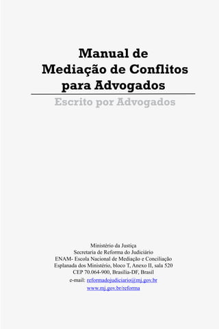 3
Manual de
Mediação de Conflitos
para Advogados
Escrito por Advogados
Ministério da Justiça
Secretaria de Reforma do Judiciário
ENAM- Escola Nacional de Mediação e Conciliação
Esplanada dos Ministério, bloco T, Anexo II, sala 520
CEP 70.064-900, Brasília-DF, Brasil
e-mail: reformadojudiciario@mj.gov.br
www.mj.gov.br/reforma
3
Manual de
Mediação de Conflitos
para Advogados
Escrito por Advogados
Ministério da Justiça
Secretaria de Reforma do Judiciário
ENAM- Escola Nacional de Mediação e Conciliação
Esplanada dos Ministério, bloco T, Anexo II, sala 520
CEP 70.064-900, Brasília-DF, Brasil
e-mail: reformadojudiciario@mj.gov.br
www.mj.gov.br/reforma
 