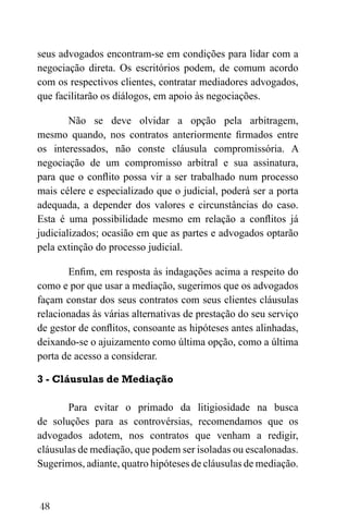 48
seus advogados encontram-se em condições para lidar com a
negociação direta. Os escritórios podem, de comum acordo
com os respectivos clientes, contratar mediadores advogados,
que facilitarão os diálogos, em apoio às negociações.
Não se deve olvidar a opção pela arbitragem,
mesmo quando, nos contratos anteriormente firmados entre
os interessados, não conste cláusula compromissória. A
negociação de um compromisso arbitral e sua assinatura,
para que o conflito possa vir a ser trabalhado num processo
mais célere e especializado que o judicial, poderá ser a porta
adequada, a depender dos valores e circunstâncias do caso.
Esta é uma possibilidade mesmo em relação a conflitos já
judicializados; ocasião em que as partes e advogados optarão
pela extinção do processo judicial.
Enfim, em resposta às indagações acima a respeito do
como e por que usar a mediação, sugerimos que os advogados
façam constar dos seus contratos com seus clientes cláusulas
relacionadas às várias alternativas de prestação do seu serviço
de gestor de conflitos, consoante as hipóteses antes alinhadas,
deixando-se o ajuizamento como última opção, como a última
porta de acesso a considerar.
3 - Cláusulas de Mediação
Para evitar o primado da litigiosidade na busca
de soluções para as controvérsias, recomendamos que os
advogados adotem, nos contratos que venham a redigir,
cláusulas de mediação, que podem ser isoladas ou escalonadas.
Sugerimos, adiante, quatro hipóteses de cláusulas de mediação.
 