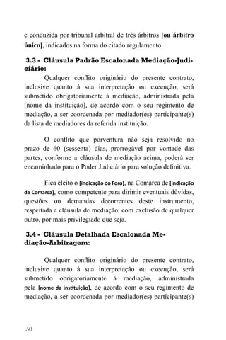50
e conduzida por tribunal arbitral de três árbitros [ou árbitro
único], indicados na forma do citado regulamento.
3.3 - Cláusula Padrão Escalonada Mediação-Judi-
ciário:
Qualquer conflito originário do presente contrato,
inclusive quanto à sua interpretação ou execução, será
submetido obrigatoriamente à mediação, administrada pela
[nome da instituição], de acordo com o seu regimento de
mediação, a ser coordenada por mediador(es) participante(s)
da lista de mediadores da referida instituição.
O conflito que porventura não seja resolvido no
prazo de 60 (sessenta) dias, prorrogável por vontade das
partes, conforme a cláusula de mediação acima, poderá ser
encaminhado para o Poder Judiciário para solução definitiva.
Fica eleito o [indicação do Foro], na Comarca de [indicação
da Comarca], como competente para dirimir eventuais dúvidas,
questões ou demandas decorrentes deste instrumento,
respeitada a cláusula de mediação, com exclusão de qualquer
outro, por mais privilegiado que seja.
3.4 - Cláusula Detalhada Escalonada Me-
diação-Arbitragem:
Qualquer conflito originário do presente contrato,
inclusive quanto à sua interpretação ou execução, será
submetido obrigatoriamente à mediação, administrada
pela [nome da instituição], de acordo com o seu regimento de
mediação, a ser coordenada por mediador(es) participante(s)
 