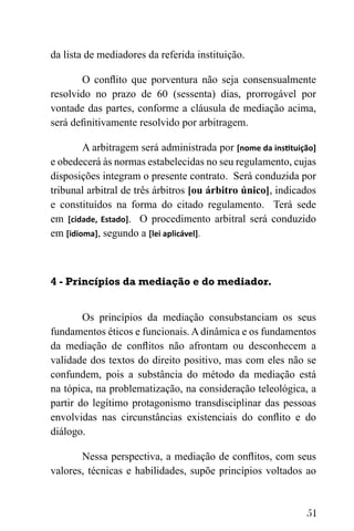 51
da lista de mediadores da referida instituição.
O conflito que porventura não seja consensualmente
resolvido no prazo de 60 (sessenta) dias, prorrogável por
vontade das partes, conforme a cláusula de mediação acima,
será definitivamente resolvido por arbitragem.
A arbitragem será administrada por [nome da instituição]
e obedecerá às normas estabelecidas no seu regulamento, cujas
disposições integram o presente contrato. Será conduzida por
tribunal arbitral de três árbitros [ou árbitro único], indicados
e constituídos na forma do citado regulamento. Terá sede
em [cidade, Estado]. O procedimento arbitral será conduzido
em [idioma], segundo a [lei aplicável].
4 - Princípios da mediação e do mediador.
Os princípios da mediação consubstanciam os seus
fundamentos éticos e funcionais. A dinâmica e os fundamentos
da mediação de conflitos não afrontam ou desconhecem a
validade dos textos do direito positivo, mas com eles não se
confundem, pois a substância do método da mediação está
na tópica, na problematização, na consideração teleológica, a
partir do legítimo protagonismo transdisciplinar das pessoas
envolvidas nas circunstâncias existenciais do conflito e do
diálogo.
Nessa perspectiva, a mediação de conflitos, com seus
valores, técnicas e habilidades, supõe princípios voltados ao
 